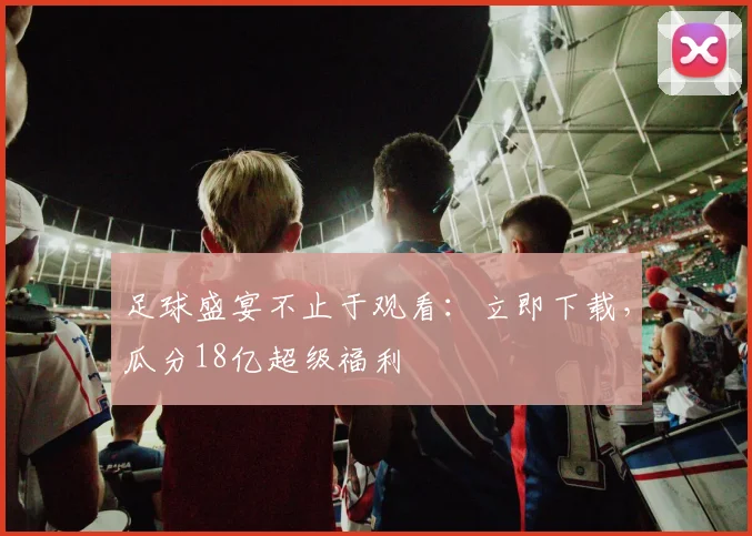 足球盛宴不止于观看：立即下载，瓜分18亿超级福利