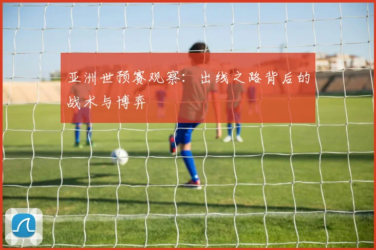亚洲世预赛观察：出线之路背后的战术与博弈