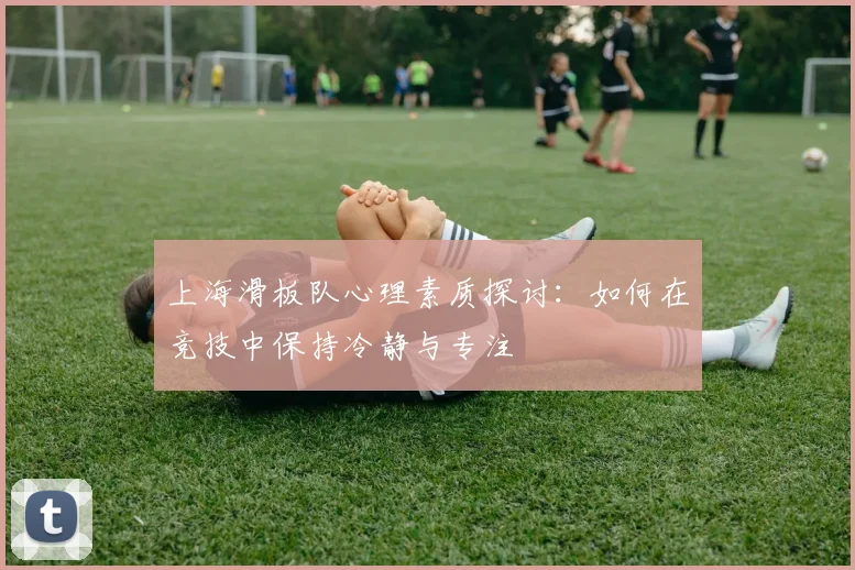 上海滑板队心理素质探讨:如何在竞技中保持冷静与专注