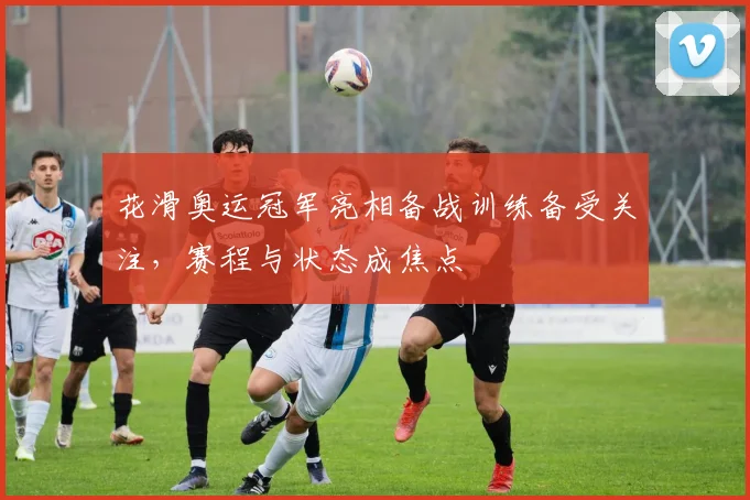 花滑奥运冠军亮相备战训练备受关注,赛程与状态成焦点