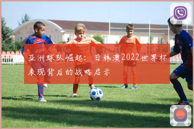 亚洲球队崛起:日韩澳2022世界杯表现背后的战略启示
