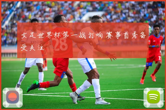 女足世界杯第一战打响 赛事首秀备受关注