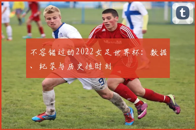 不容错过的2022女足世界杯：数据、纪录与历史性时刻
