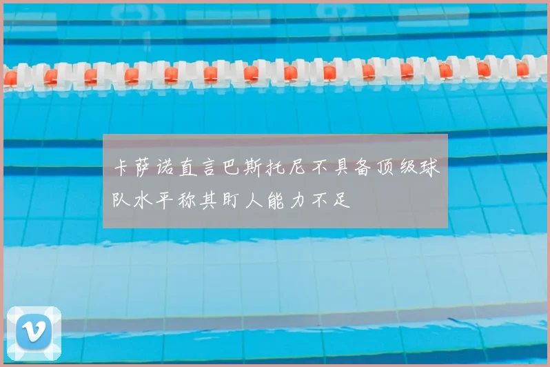 卡萨诺直言巴斯托尼不具备顶级球队水平称其盯人能力不足