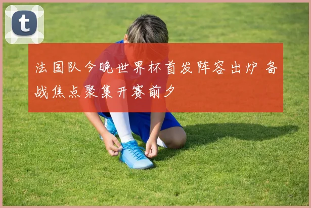 法国队今晚世界杯首发阵容出炉 备战焦点聚集开赛前夕