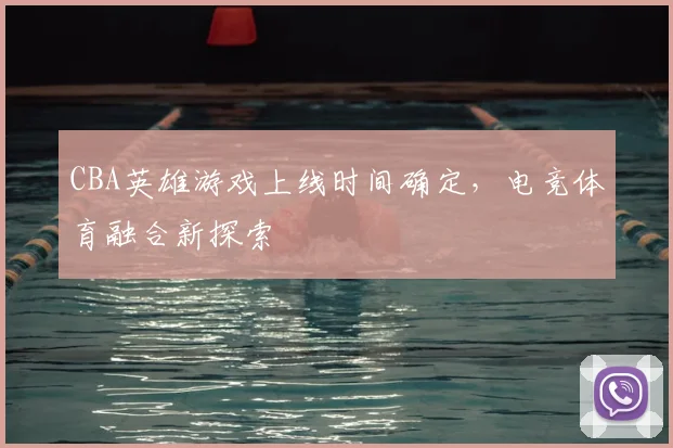 CBA英雄游戏上线时间确定，电竞体育融合新探索