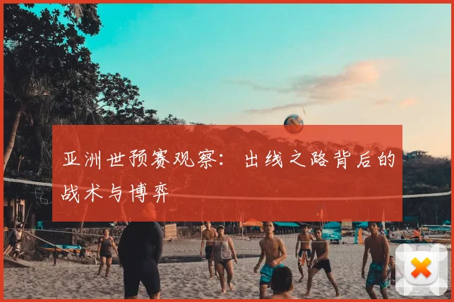 亚洲世预赛观察:出线之路背后的战术与博弈