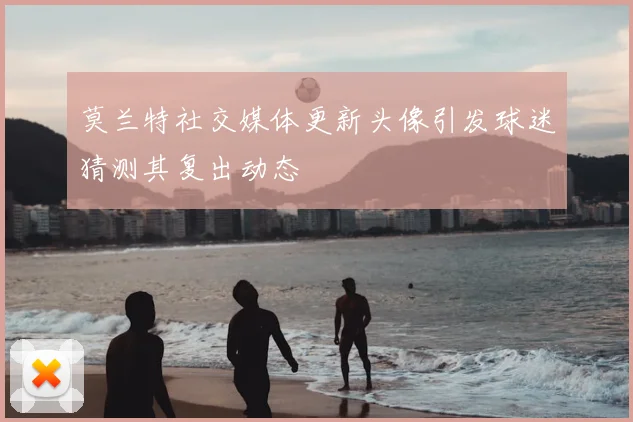 莫兰特社交媒体更新头像引发球迷猜测其复出动态