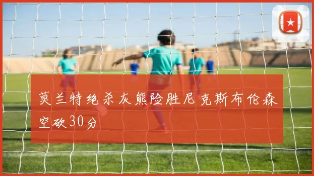 莫兰特绝杀灰熊险胜尼克斯布伦森空砍30分