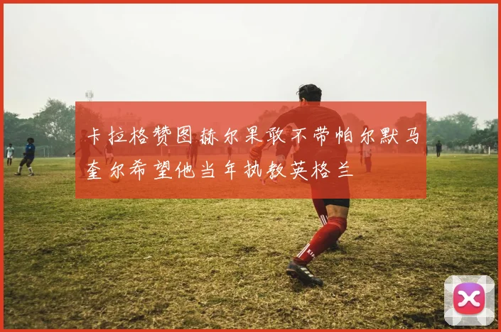 卡拉格赞图赫尔果敢不带帕尔默马奎尔希望他当年执教英格兰