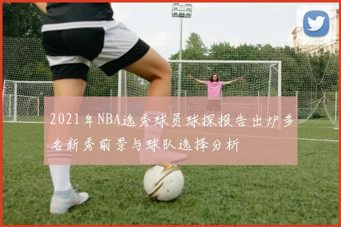 2021年NBA选秀球员球探报告出炉多名新秀前景与球队选择分析
