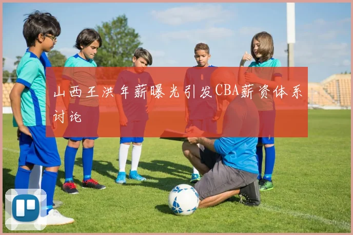 山西王洪年薪曝光引发CBA薪资体系讨论