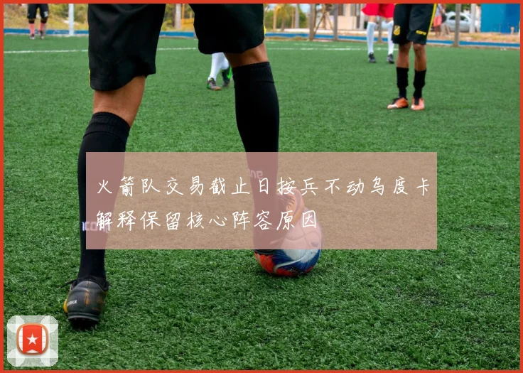 火箭队交易截止日按兵不动乌度卡解释保留核心阵容原因