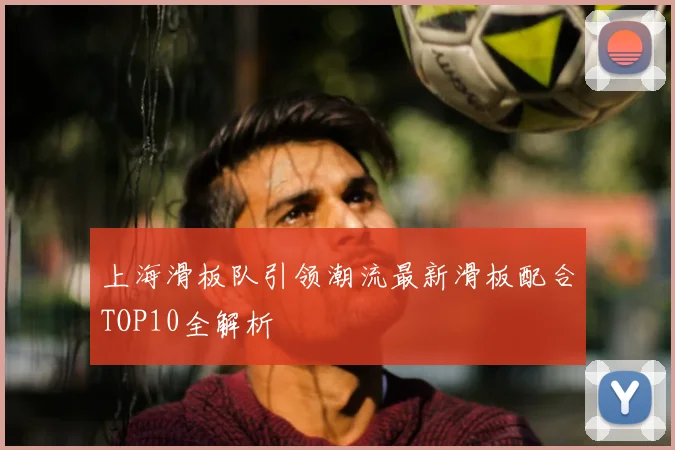 上海滑板队引领潮流最新滑板配合TOP10全解析