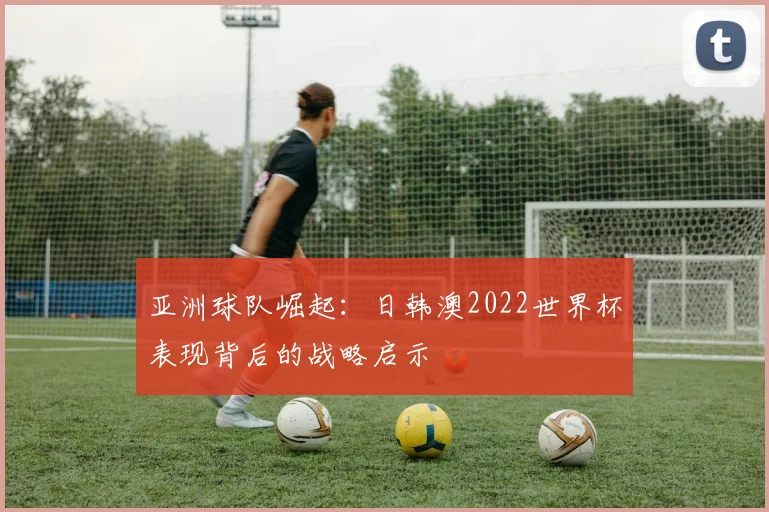 亚洲球队崛起:日韩澳2022世界杯表现背后的战略启示