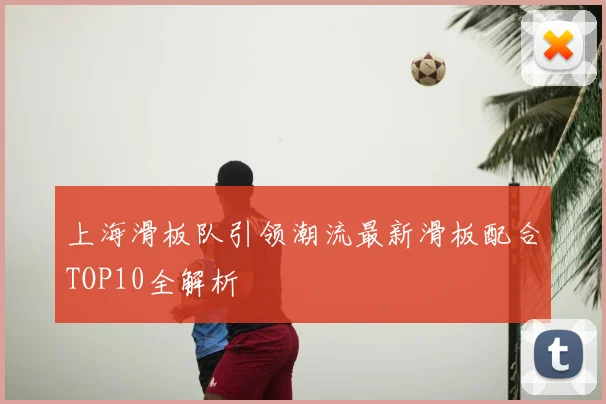 上海滑板队引领潮流最新滑板配合TOP10全解析