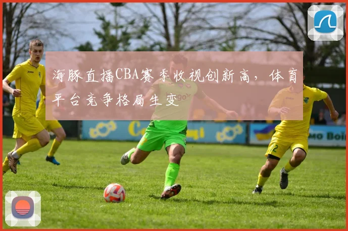 海豚直播CBA赛季收视创新高,体育平台竞争格局生变