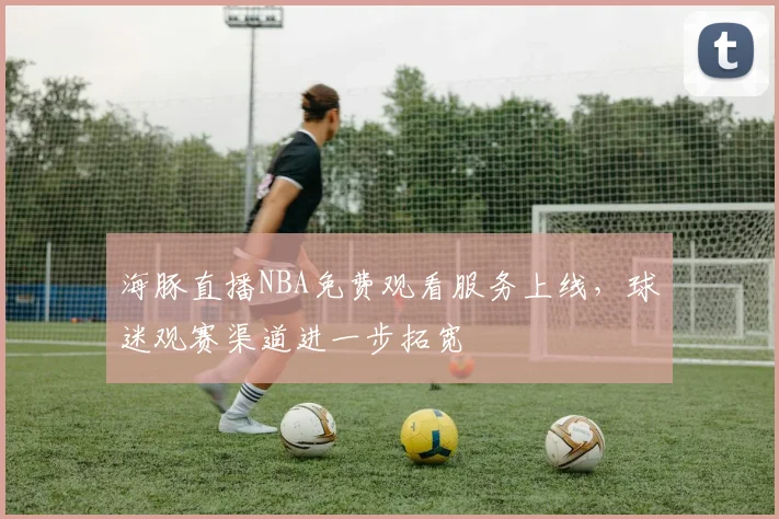 海豚直播NBA免费观看服务上线,球迷观赛渠道进一步拓宽