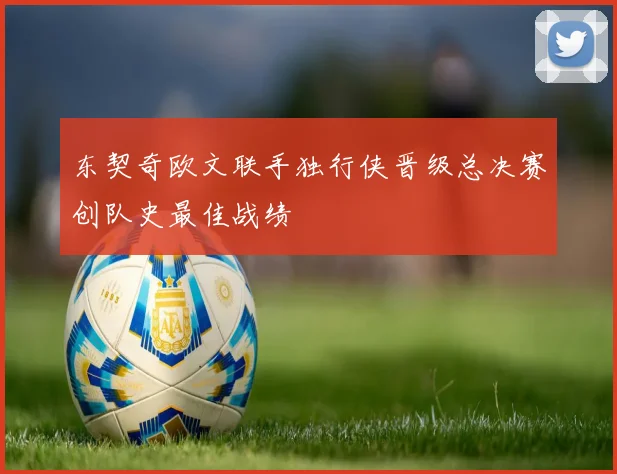 东契奇欧文联手独行侠晋级总决赛创队史最佳战绩