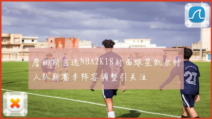 詹姆斯当选NBA2K18封面球星凯尔特人队新赛季阵容调整引关注