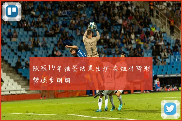 欧冠19年抽签结果出炉 各组对阵形势逐步明朗