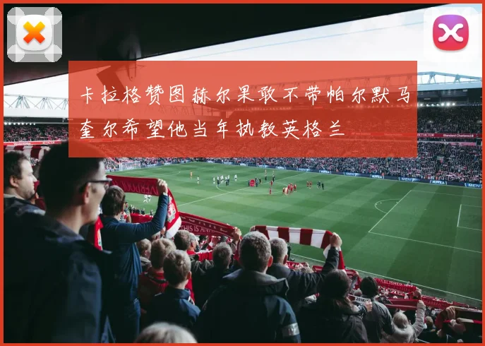 卡拉格赞图赫尔果敢不带帕尔默马奎尔希望他当年执教英格兰