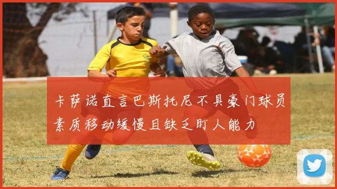 卡萨诺直言巴斯托尼不具豪门球员素质移动缓慢且缺乏盯人能力