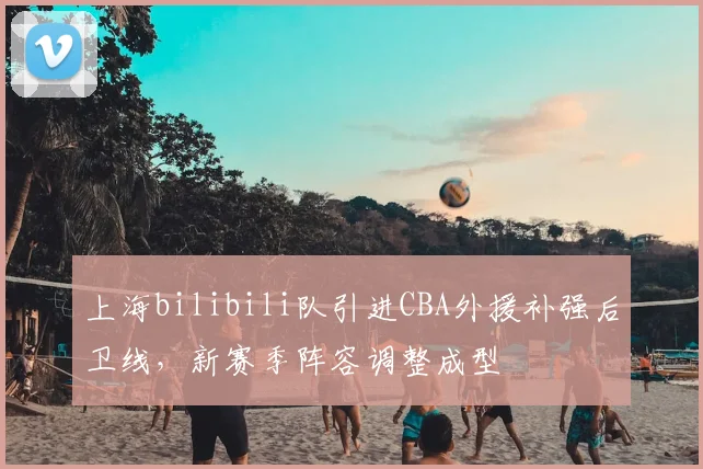 上海bilibili队引进CBA外援补强后卫线，新赛季阵容调整成型