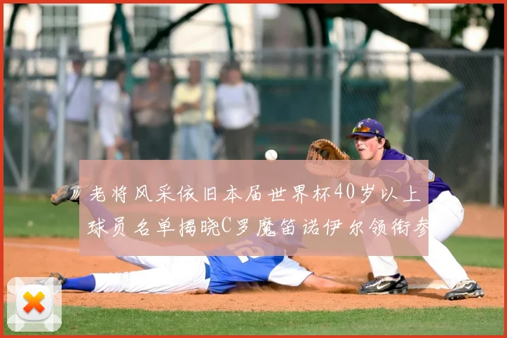 老将风采依旧本届世界杯40岁以上球员名单揭晓C罗魔笛诺伊尔领衔参赛