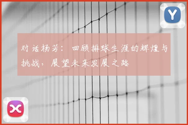 对话杨芳:回顾排球生涯的辉煌与挑战,展望未来发展之路