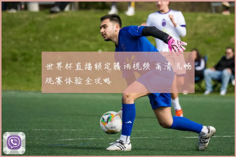 世界杯直播锁定腾讯视频 高清流畅观赛体验全攻略