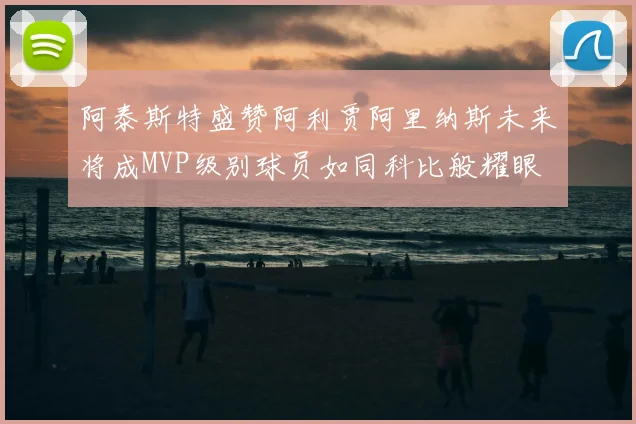 阿泰斯特盛赞阿利贾阿里纳斯未来将成MVP级别球员如同科比般耀眼