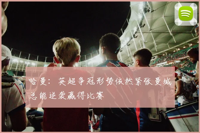 哈曼：英超争冠形势依然紧张曼城总能逆袭赢得比赛