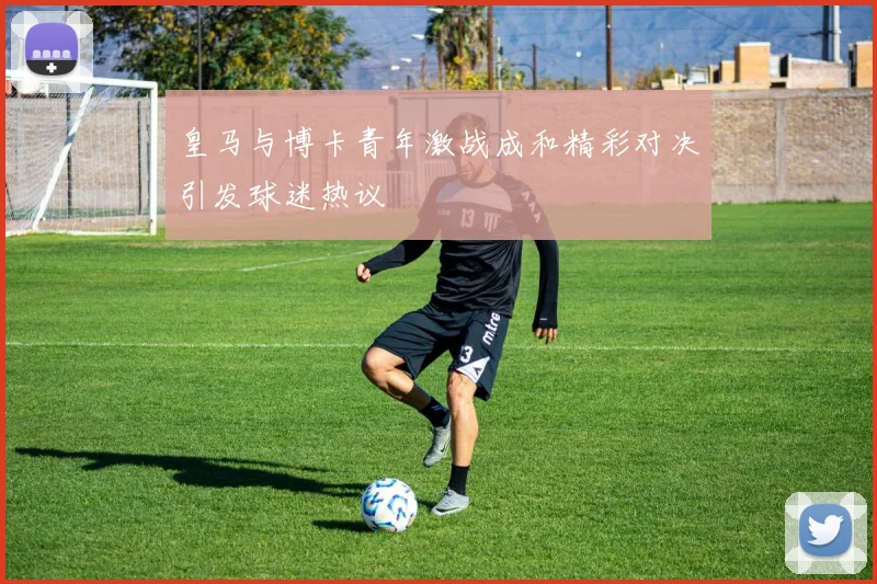 皇马与博卡青年激战成和精彩对决引发球迷热议