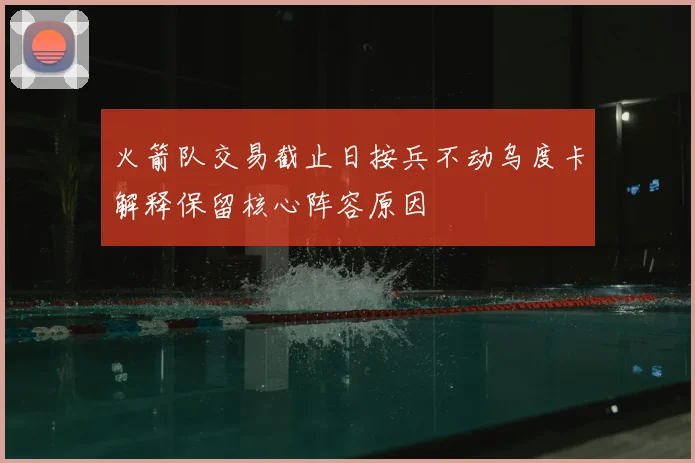 火箭队交易截止日按兵不动乌度卡解释保留核心阵容原因