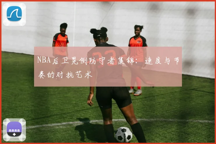 NBA后卫晃倒防守者集锦:速度与节奏的对抗艺术