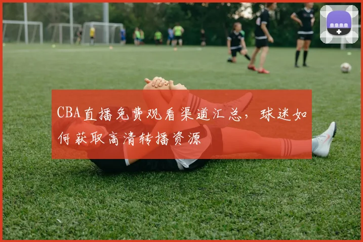 CBA直播免费观看渠道汇总，球迷如何获取高清转播资源