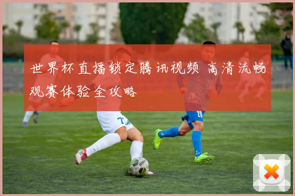 世界杯直播锁定腾讯视频 高清流畅观赛体验全攻略