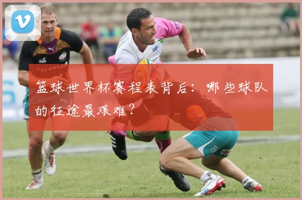 篮球世界杯赛程表背后:哪些球队的征途最艰难?