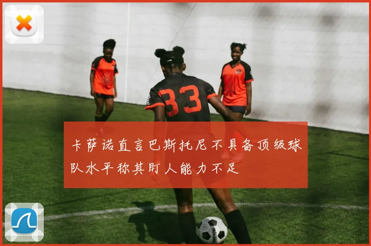卡萨诺直言巴斯托尼不具备顶级球队水平称其盯人能力不足
