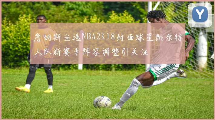 詹姆斯当选NBA2K18封面球星凯尔特人队新赛季阵容调整引关注