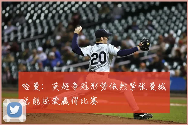 哈曼:英超争冠形势依然紧张曼城总能逆袭赢得比赛