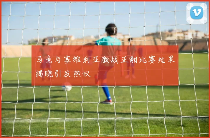 马竞与塞维利亚激战正酣比赛结果揭晓引发热议