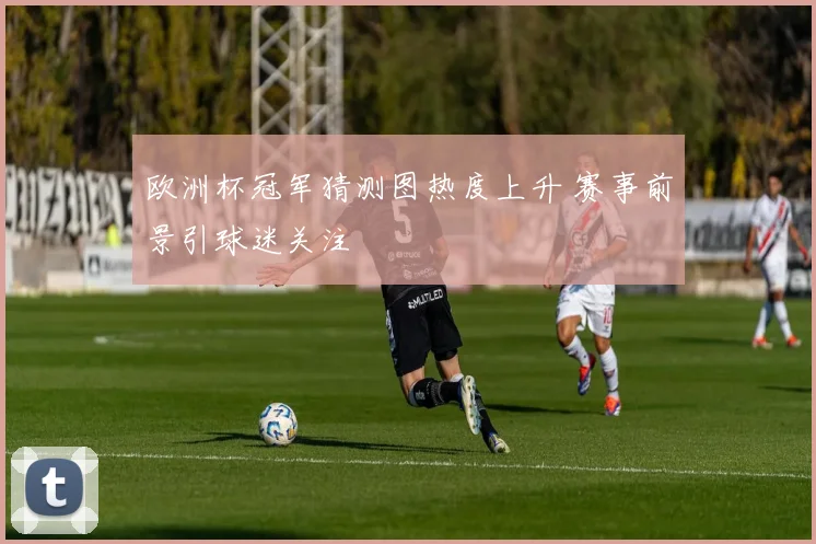 欧洲杯冠军猜测图热度上升 赛事前景引球迷关注
